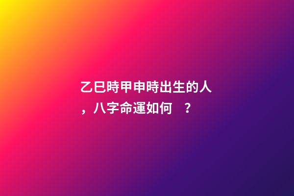 乙巳時甲申時出生的人，八字命運如何？